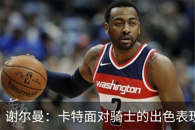 谢尔曼：卡特面对骑士的出色表现在情理之中 他的防守充满侵略性